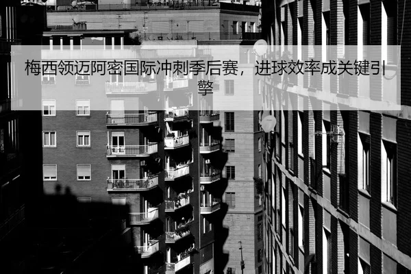 梅西领迈阿密国际冲刺季后赛，进球效率成关键引擎